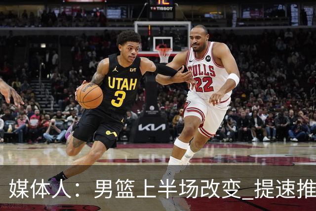 媒体人：男篮上半场改变 提速推快攻&激活杨瀚森&阵容搭配固定