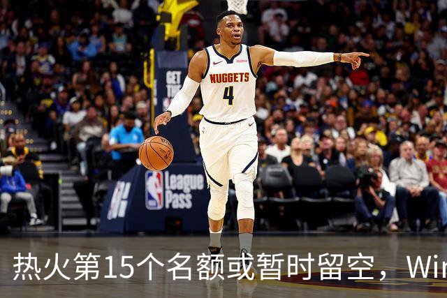 热火第15个名额或暂时留空，Windhorst：他们盯上尼克·理查兹