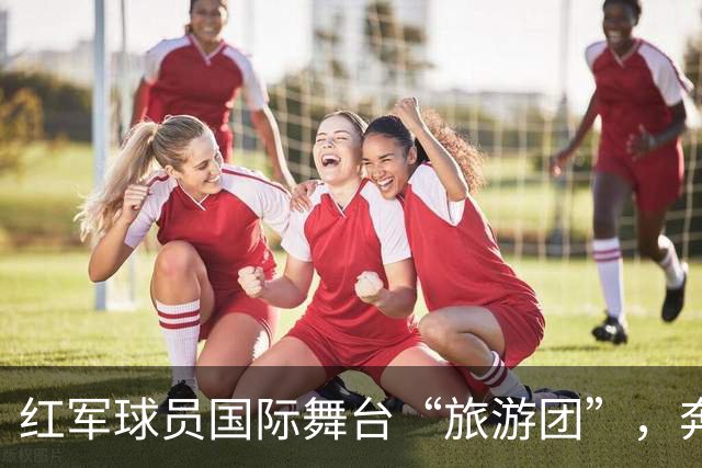 红军球员国际舞台“旅游团”，奔赴17国比赛！